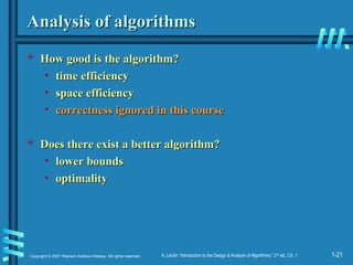 1-21
Copyright © 2007 Pearson Addison-Wesley. All rights reserved. A. Levitin “Introduction to the Design & Analysis of Algorithms,” 2nd
ed., Ch. 1
Analysis of algorithms
Analysis of algorithms
 How good is the algorithm?
How good is the algorithm?
• time efficiency
time efficiency
• space efficiency
space efficiency
• correctness ignored in this course
correctness ignored in this course
 Does there exist a better algorithm?
Does there exist a better algorithm?
• lower bounds
lower bounds
• optimality
optimality
 