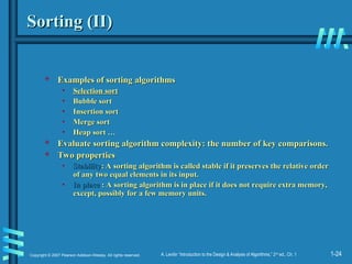 1-24
Copyright © 2007 Pearson Addison-Wesley. All rights reserved. A. Levitin “Introduction to the Design & Analysis of Algorithms,” 2nd
ed., Ch. 1
Sorting (II)
Sorting (II)
 Examples of sorting algorithms
Examples of sorting algorithms
• Selection sort
Selection sort
• Bubble sort
Bubble sort
• Insertion sort
Insertion sort
• Merge sort
Merge sort
• Heap sort …
Heap sort …
 Evaluate sorting algorithm complexity: the number of key comparisons.
Evaluate sorting algorithm complexity: the number of key comparisons.
 Two properties
Two properties
• Stability
Stability: A sorting algorithm is called stable if it preserves the relative order
: A sorting algorithm is called stable if it preserves the relative order
of any two equal elements in its input.
of any two equal elements in its input.
• In place
In place : A sorting algorithm is in place if it does not require extra memory,
: A sorting algorithm is in place if it does not require extra memory,
except, possibly for a few memory units.
except, possibly for a few memory units.
 