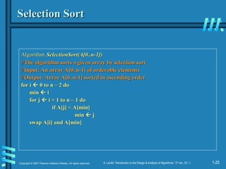 1-25
Copyright © 2007 Pearson Addison-Wesley. All rights reserved. A. Levitin “Introduction to the Design & Analysis of Algorithms,” 2nd
ed., Ch. 1
Selection Sort
Selection Sort
Algorithm
Algorithm SelectionSort(A[0..n-1])
SelectionSort(A[0..n-1])
//The algorithm sorts a given array by selection sort
//The algorithm sorts a given array by selection sort
//Input: An array A[0..n-1] of orderable elements
//Input: An array A[0..n-1] of orderable elements
//Output: Array A[0..n-1] sorted in ascending order
//Output: Array A[0..n-1] sorted in ascending order
for i
for i 
 0 to n – 2 do
0 to n – 2 do
min
min 
 i
i
for j
for j 
 i + 1 to n – 1 do
i + 1 to n – 1 do
if A[j] < A[min]
if A[j] < A[min]
min
min 
 j
j
swap A[i] and A[min]
swap A[i] and A[min]
 
