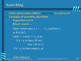1-26
Copyright © 2007 Pearson Addison-Wesley. All rights reserved. A. Levitin “Introduction to the Design & Analysis of Algorithms,” 2nd
ed., Ch. 1
Searching
Searching
 Find a given value, called a
Find a given value, called a search key
search key, in a given set.
, in a given set.
 Examples of searching algorithms
Examples of searching algorithms
• Sequential search
Sequential search
• Binary search …
Binary search …
Input: sorted array a_i < … < a_j and key x;
m (i+j)/2;
while i < j and x != a_m do
if x < a_m then j  m-1
else i  m+1;
if x = a_m then output a_m;
Time: O(log n)
 