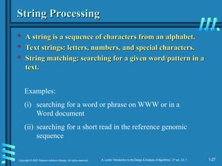 1-27
Copyright © 2007 Pearson Addison-Wesley. All rights reserved. A. Levitin “Introduction to the Design & Analysis of Algorithms,” 2nd
ed., Ch. 1
String Processing
String Processing
 A string is a sequence of characters from an alphabet.
A string is a sequence of characters from an alphabet.
 Text strings: letters, numbers, and special characters.
Text strings: letters, numbers, and special characters.
 String matching: searching for a given word/pattern in a
String matching: searching for a given word/pattern in a
text.
text.
Examples:
(i) searching for a word or phrase on WWW or in a
Word document
(ii) searching for a short read in the reference genomic
sequence
 