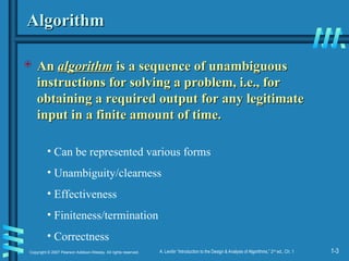 1-3
Copyright © 2007 Pearson Addison-Wesley. All rights reserved. A. Levitin “Introduction to the Design & Analysis of Algorithms,” 2nd
ed., Ch. 1
Algorithm
Algorithm
 An
An algorithm
algorithm is a sequence of unambiguous
is a sequence of unambiguous
instructions for solving a problem, i.e., for
instructions for solving a problem, i.e., for
obtaining a required output for any legitimate
obtaining a required output for any legitimate
input in a finite amount of time.
input in a finite amount of time.
• Can be represented various forms
• Unambiguity/clearness
• Effectiveness
• Finiteness/termination
• Correctness
 