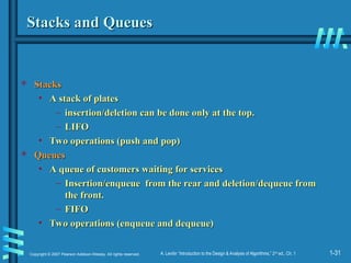 1-31
Copyright © 2007 Pearson Addison-Wesley. All rights reserved. A. Levitin “Introduction to the Design & Analysis of Algorithms,” 2nd
ed., Ch. 1
Stacks and Queues
Stacks and Queues
 Stacks
Stacks
• A stack of plates
A stack of plates
– insertion/deletion can be done only at the top.
insertion/deletion can be done only at the top.
– LIFO
LIFO
• Two operations (push and pop)
Two operations (push and pop)
 Queues
Queues
• A queue of customers waiting for services
A queue of customers waiting for services
– Insertion/enqueue from the rear and deletion/dequeue from
Insertion/enqueue from the rear and deletion/dequeue from
the front.
the front.
– FIFO
FIFO
• Two operations (enqueue and dequeue)
Two operations (enqueue and dequeue)
 