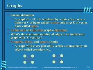 1-33
Copyright © 2007 Pearson Addison-Wesley. All rights reserved. A. Levitin “Introduction to the Design & Analysis of Algorithms,” 2nd
ed., Ch. 1
Graphs
Graphs
 Formal definition
Formal definition
• A graph
A graph G = <V, E>
G = <V, E> is defined by a pair of two sets: a
is defined by a pair of two sets: a
finite set V of items called
finite set V of items called vertices
vertices and a set E of vertex
and a set E of vertex
pairs called
pairs called edges
edges.
.
 Undirected
Undirected and
and directed
directed graphs (
graphs (digraphs
digraphs).
).
 What’s the maximum number of edges in an undirected
What’s the maximum number of edges in an undirected
graph with |V| vertices?
graph with |V| vertices?
 Complete, dense,
Complete, dense, and
and sparse
sparse graphs
graphs
• A graph with every pair of its vertices connected by an
A graph with every pair of its vertices connected by an
edge is called complete, K
edge is called complete, K|V|
|V|
1 2
3 4
 