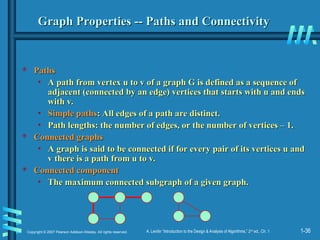1-36
Copyright © 2007 Pearson Addison-Wesley. All rights reserved. A. Levitin “Introduction to the Design & Analysis of Algorithms,” 2nd
ed., Ch. 1
Graph Properties -- Paths and Connectivity
Graph Properties -- Paths and Connectivity
 Paths
Paths
• A path from vertex u to v of a graph G is defined as a sequence of
A path from vertex u to v of a graph G is defined as a sequence of
adjacent (connected by an edge) vertices that starts with u and ends
adjacent (connected by an edge) vertices that starts with u and ends
with v.
with v.
• Simple paths
Simple paths: All edges of a path are distinct.
: All edges of a path are distinct.
• Path lengths: the number of edges, or the number of vertices – 1.
Path lengths: the number of edges, or the number of vertices – 1.
 Connected graphs
Connected graphs
• A graph is said to be connected if for every pair of its vertices u and
A graph is said to be connected if for every pair of its vertices u and
v there is a path from u to v.
v there is a path from u to v.
 Connected component
Connected component
• The maximum connected subgraph of a given graph.
The maximum connected subgraph of a given graph.
 