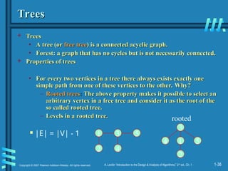 1-38
Copyright © 2007 Pearson Addison-Wesley. All rights reserved. A. Levitin “Introduction to the Design & Analysis of Algorithms,” 2nd
ed., Ch. 1
Trees
Trees
 Trees
Trees
• A tree (or
A tree (or free tree
free tree) is a connected acyclic graph.
) is a connected acyclic graph.
• Forest: a graph that has no cycles but is not necessarily connected.
Forest: a graph that has no cycles but is not necessarily connected.
 Properties of trees
Properties of trees
• For every two vertices in a tree there always exists exactly one
For every two vertices in a tree there always exists exactly one
simple path from one of these vertices to the other.
simple path from one of these vertices to the other. Why?
Why?
– Rooted trees
Rooted trees:
: The above property makes it possible to select an
The above property makes it possible to select an
arbitrary vertex in a free tree and consider it as the root of the
arbitrary vertex in a free tree and consider it as the root of the
so called rooted tree.
so called rooted tree.
– Levels in a rooted tree.
Levels in a rooted tree.
 |E| = |V| - 1 1 3
2 4
5
1
3
2
4 5
rooted
 