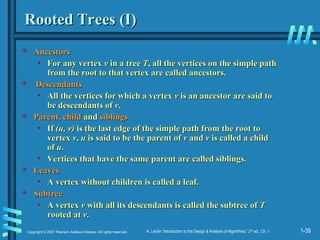 1-39
Copyright © 2007 Pearson Addison-Wesley. All rights reserved. A. Levitin “Introduction to the Design & Analysis of Algorithms,” 2nd
ed., Ch. 1
Rooted Trees (I)
Rooted Trees (I)
 Ancestors
Ancestors
• For any vertex
For any vertex v
v in a tree
in a tree T
T, all the vertices on the simple path
, all the vertices on the simple path
from the root to that vertex are called ancestors.
from the root to that vertex are called ancestors.
 Descendants
Descendants
• All the vertices for which a vertex
All the vertices for which a vertex v
v is an ancestor are said to
is an ancestor are said to
be descendants of
be descendants of v
v.
.
 Parent, child
Parent, child and
and siblings
siblings
• If
If (u, v)
(u, v) is the last edge of the simple path from the root to
is the last edge of the simple path from the root to
vertex
vertex v
v,
, u
u is said to be the parent of
is said to be the parent of v
v and
and v
v is called a child
is called a child
of
of u
u.
.
• Vertices that have the same parent are called siblings.
Vertices that have the same parent are called siblings.
 Leaves
Leaves
• A vertex without children is called a leaf.
A vertex without children is called a leaf.
 Subtree
Subtree
• A vertex
A vertex v
v with all its descendants is called the subtree of
with all its descendants is called the subtree of T
T
rooted at
rooted at v
v.
.
 