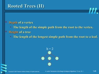 1-40
Copyright © 2007 Pearson Addison-Wesley. All rights reserved. A. Levitin “Introduction to the Design & Analysis of Algorithms,” 2nd
ed., Ch. 1
Rooted Trees (II)
Rooted Trees (II)
 Depth
Depth of a vertex
of a vertex
• The length of the simple path from the root to the vertex.
The length of the simple path from the root to the vertex.
 Height
Height of a tree
of a tree
• The length of the longest simple path from the root to a leaf.
The length of the longest simple path from the root to a leaf.
1
3
2
4 5
h = 2
 