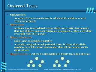 1-41
Copyright © 2007 Pearson Addison-Wesley. All rights reserved. A. Levitin “Introduction to the Design & Analysis of Algorithms,” 2nd
ed., Ch. 1
Ordered Trees
Ordered Trees
 Ordered trees
Ordered trees
• An ordered tree is a rooted tree in which all the children of each
An ordered tree is a rooted tree in which all the children of each
vertex are ordered.
vertex are ordered.
 Binary trees
Binary trees
• A binary tree is an ordered tree in which every vertex has no more
A binary tree is an ordered tree in which every vertex has no more
than two children and each children is designated s either a left child
than two children and each children is designated s either a left child
or a right child of its parent.
or a right child of its parent.
 Binary search trees
Binary search trees
• Each vertex is assigned a number.
Each vertex is assigned a number.
• A number assigned to each parental vertex is larger than all the
A number assigned to each parental vertex is larger than all the
numbers in its left subtree and smaller than all the numbers in its
numbers in its left subtree and smaller than all the numbers in its
right subtree.
right subtree.
 
log
log2
2n
n
 
 h
h 
 n – 1
n – 1, where h is the height of a binary tree and n the size.
, where h is the height of a binary tree and n the size.
9
6 8
5 2 3
6
3 9
2 5 8
 