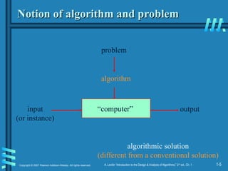 1-5
Copyright © 2007 Pearson Addison-Wesley. All rights reserved. A. Levitin “Introduction to the Design & Analysis of Algorithms,” 2nd
ed., Ch. 1
Notion of algorithm and problem
Notion of algorithm and problem
“computer”
algorithmic solution
(different from a conventional solution)
problem
algorithm
input
(or instance)
output
 