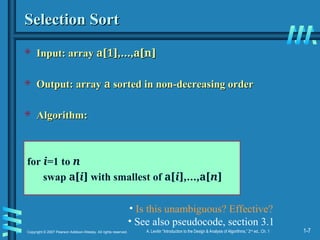 1-7
Copyright © 2007 Pearson Addison-Wesley. All rights reserved. A. Levitin “Introduction to the Design & Analysis of Algorithms,” 2nd
ed., Ch. 1
Selection Sort
Selection Sort
 Input: array
Input: array a[1],…,a[n]
a[1],…,a[n]
 Output: array
Output: array a
a sorted in non-decreasing order
sorted in non-decreasing order
 Algorithm:
Algorithm:
for i=1 to n
swap a[i] with smallest of a[i],…,a[n]
• Is this unambiguous? Effective?
• See also pseudocode, section 3.1
 
