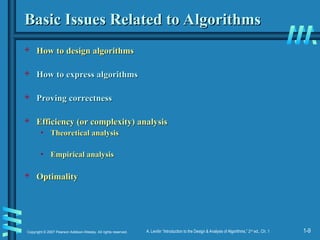 1-9
Copyright © 2007 Pearson Addison-Wesley. All rights reserved. A. Levitin “Introduction to the Design & Analysis of Algorithms,” 2nd
ed., Ch. 1
Basic Issues Related to Algorithms
Basic Issues Related to Algorithms
 How to design algorithms
How to design algorithms
 How to express algorithms
How to express algorithms
 Proving correctness
Proving correctness
 Efficiency (or complexity) analysis
Efficiency (or complexity) analysis
• Theoretical analysis
Theoretical analysis
• Empirical analysis
Empirical analysis
 Optimality
Optimality
 