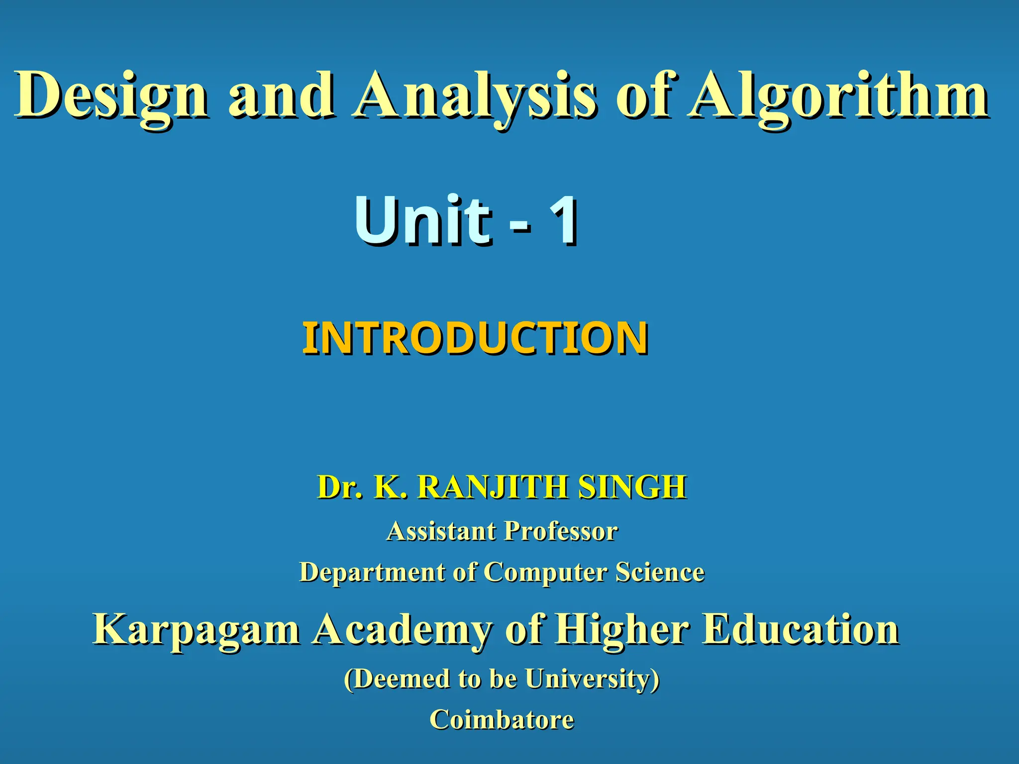 Unit - 1
Unit - 1
Design and Analysis of Algorithm
Design and Analysis of Algorithm
INTRODUCTION
INTRODUCTION
Dr. K. RANJITH SINGH
Dr. K. RANJITH SINGH
Assistant Professor
Assistant Professor
Department of Computer Science
Department of Computer Science
Karpagam Academy of Higher Education
Karpagam Academy of Higher Education
(Deemed to be University)
(Deemed to be University)
Coimbatore
Coimbatore
 