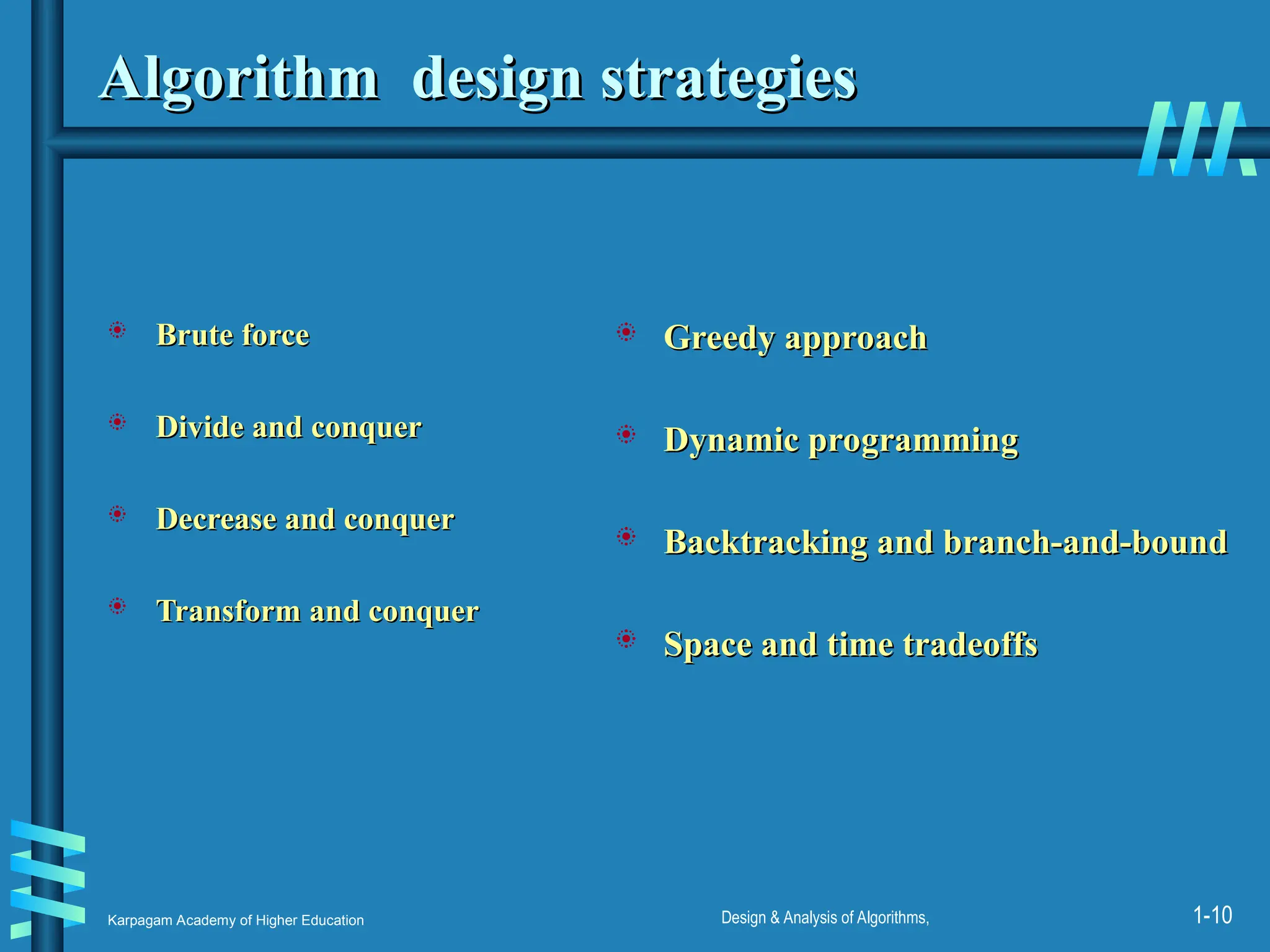 Karpagam Academy of Higher Education Design & Analysis of Algorithms, 1-10
Algorithm design strategies
Algorithm design strategies
 Brute force
Brute force
 Divide and conquer
Divide and conquer
 Decrease and conquer
Decrease and conquer
 Transform and conquer
Transform and conquer
 Greedy approach
Greedy approach
 Dynamic programming
Dynamic programming
 Backtracking and branch-and-bound
Backtracking and branch-and-bound
 Space and time tradeoffs
Space and time tradeoffs
 