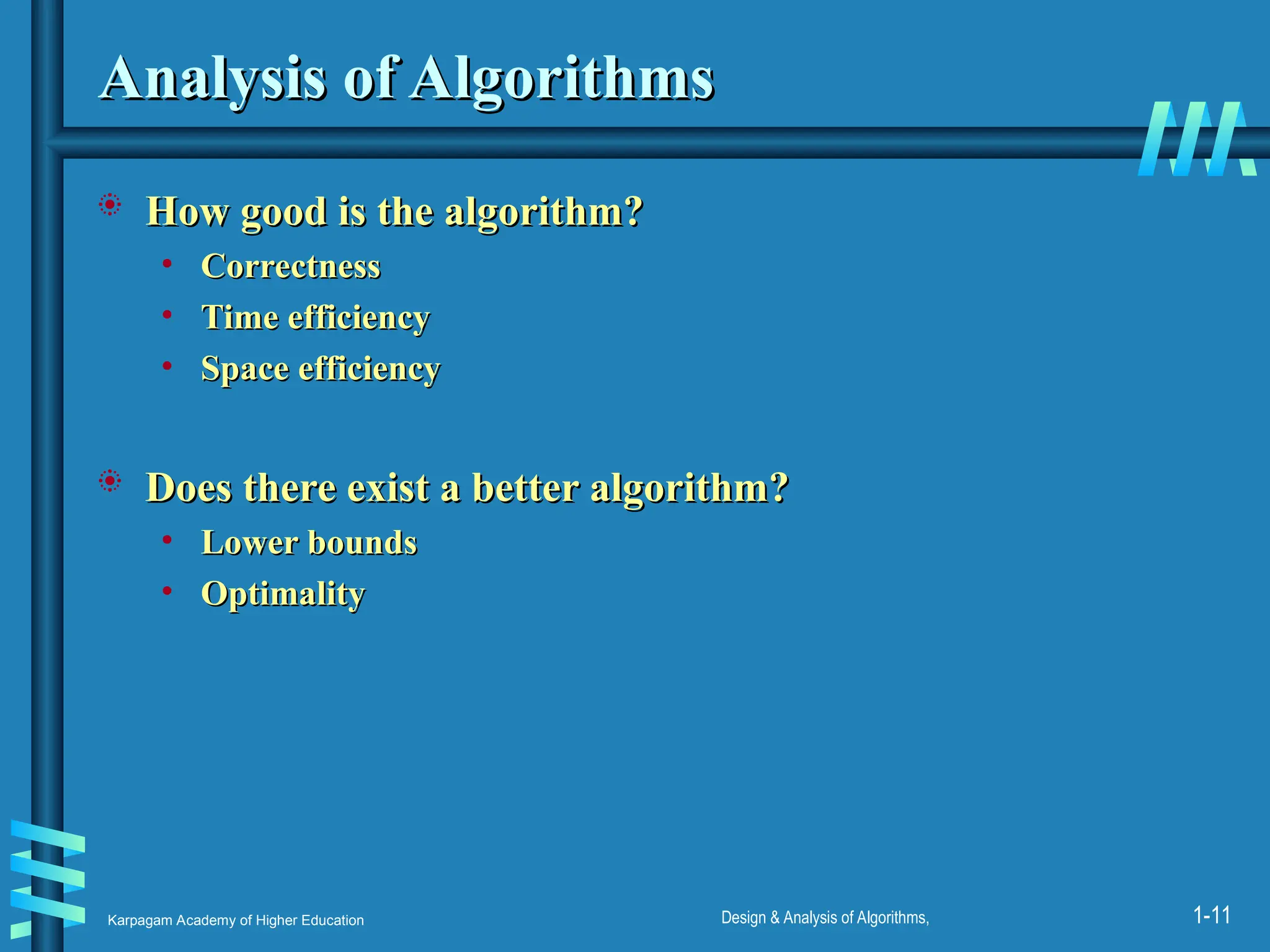 Karpagam Academy of Higher Education Design & Analysis of Algorithms, 1-11
Analysis of Algorithms
Analysis of Algorithms
 How good is the algorithm?
How good is the algorithm?
• Correctness
Correctness
• Time efficiency
Time efficiency
• Space efficiency
Space efficiency
 Does there exist a better algorithm?
Does there exist a better algorithm?
• Lower bounds
Lower bounds
• Optimality
Optimality
 