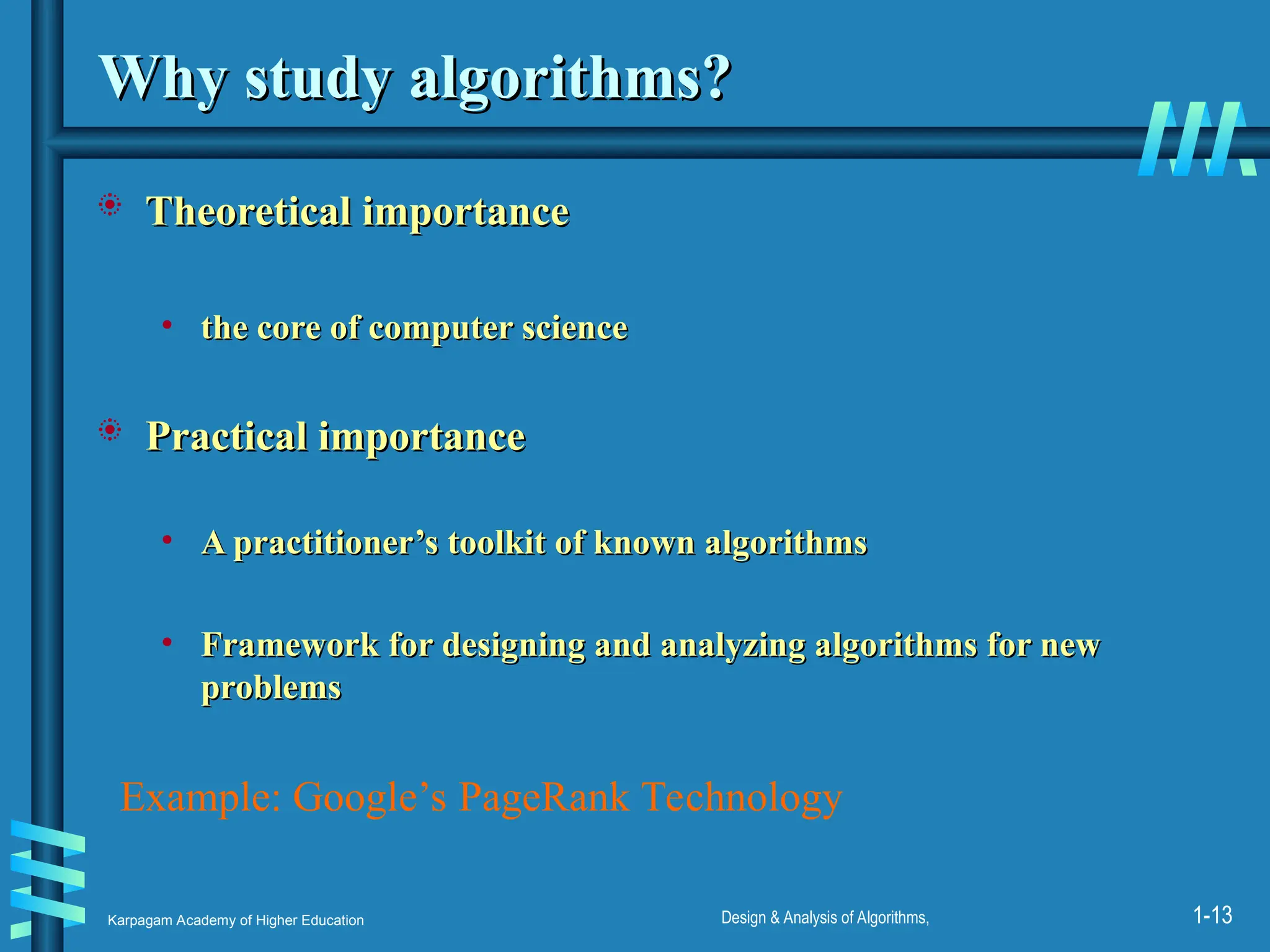 Karpagam Academy of Higher Education Design & Analysis of Algorithms, 1-13
Why study algorithms?
Why study algorithms?
 Theoretical importance
Theoretical importance
• the core of computer science
the core of computer science
 Practical importance
Practical importance
• A practitioner’s toolkit of known algorithms
A practitioner’s toolkit of known algorithms
• Framework for designing and analyzing algorithms for new
Framework for designing and analyzing algorithms for new
problems
problems
Example: Google’s PageRank Technology
 