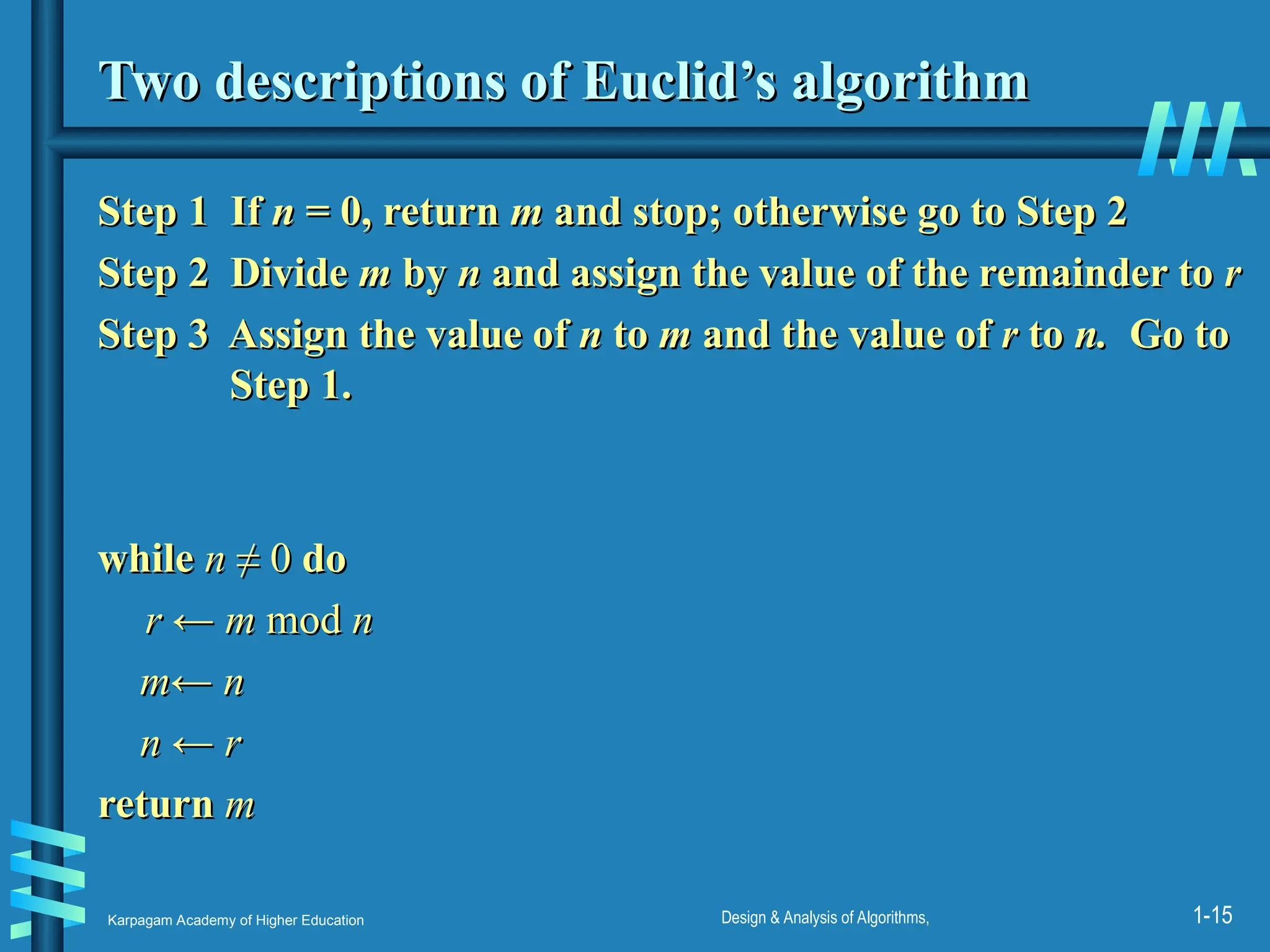 Karpagam Academy of Higher Education Design & Analysis of Algorithms, 1-15
Two descriptions of Euclid’s algorithm
Two descriptions of Euclid’s algorithm
Step 1 If
Step 1 If n
n = 0, return
= 0, return m
m and stop; otherwise go to Step 2
and stop; otherwise go to Step 2
Step 2
Step 2 Divide
Divide m
m by
by n
n and assign the value of the remainder to
and assign the value of the remainder to r
r
Step 3 Assign the value of
Step 3 Assign the value of n
n to
to m
m and the value of
and the value of r
r to
to n.
n. Go to
Go to
Step 1.
Step 1.
while
while n
n ≠ 0
≠ 0 do
do
r ← m
r ← m mod
mod n
n
m← n
m← n
n ← r
n ← r
return
return m
m
 