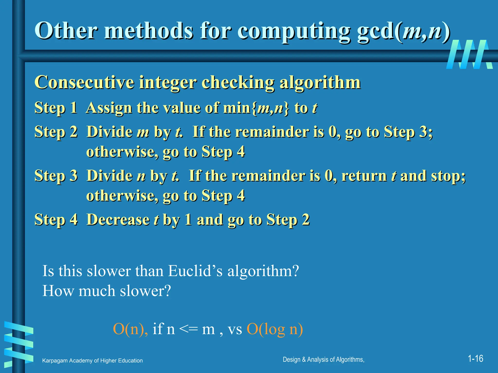 Karpagam Academy of Higher Education Design & Analysis of Algorithms, 1-16
Other methods for computing gcd(
Other methods for computing gcd(m,n
m,n)
)
Consecutive integer checking algorithm
Consecutive integer checking algorithm
Step 1 Assign the value of min{
Step 1 Assign the value of min{m,n
m,n} to
} to t
t
Step 2
Step 2 Divide
Divide m
m by
by t.
t. If the remainder is 0, go to Step 3;
If the remainder is 0, go to Step 3;
otherwise, go to Step 4
otherwise, go to Step 4
Step 3
Step 3 Divide
Divide n
n by
by t.
t. If the remainder is 0, return
If the remainder is 0, return t
t and stop;
and stop;
otherwise, go to Step 4
otherwise, go to Step 4
Step 4 Decrease
Step 4 Decrease t
t by 1 and go to Step 2
by 1 and go to Step 2
Is this slower than Euclid’s algorithm?
How much slower?
O(n), if n <= m , vs O(log n)
 