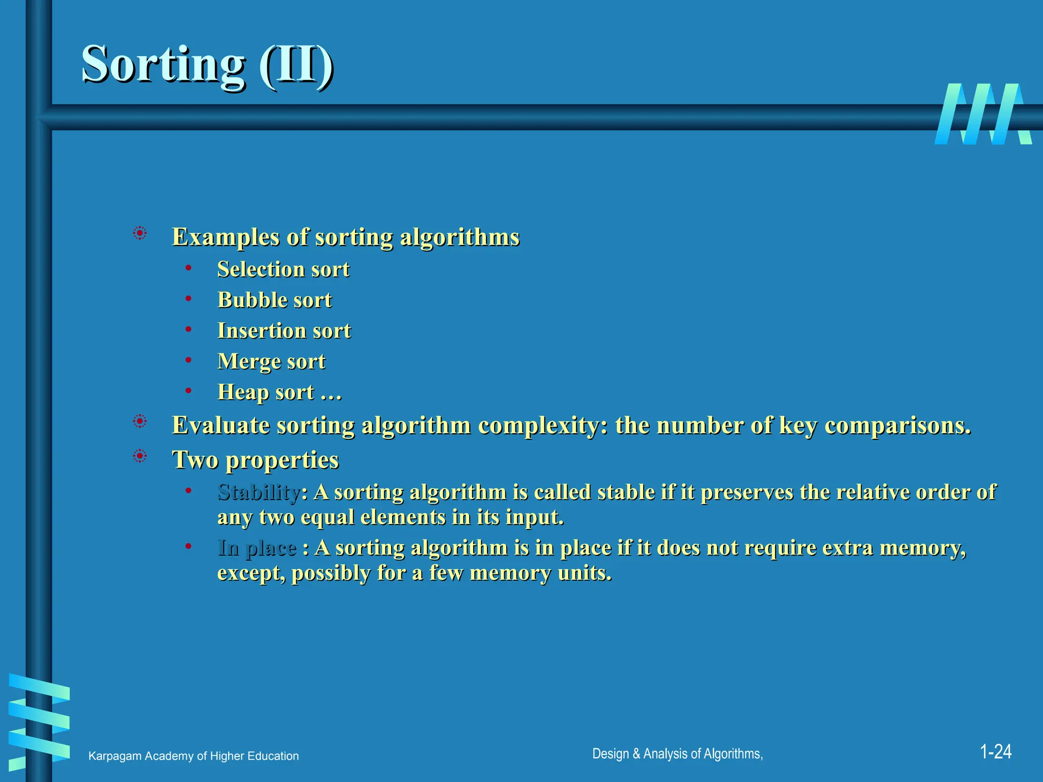 Karpagam Academy of Higher Education Design & Analysis of Algorithms, 1-24
Sorting (II)
Sorting (II)
 Examples of sorting algorithms
Examples of sorting algorithms
• Selection sort
Selection sort
• Bubble sort
Bubble sort
• Insertion sort
Insertion sort
• Merge sort
Merge sort
• Heap sort …
Heap sort …
 Evaluate sorting algorithm complexity: the number of key comparisons.
Evaluate sorting algorithm complexity: the number of key comparisons.
 Two properties
Two properties
• Stability
Stability: A sorting algorithm is called stable if it preserves the relative order of
: A sorting algorithm is called stable if it preserves the relative order of
any two equal elements in its input.
any two equal elements in its input.
• In place
In place : A sorting algorithm is in place if it does not require extra memory,
: A sorting algorithm is in place if it does not require extra memory,
except, possibly for a few memory units.
except, possibly for a few memory units.
 
