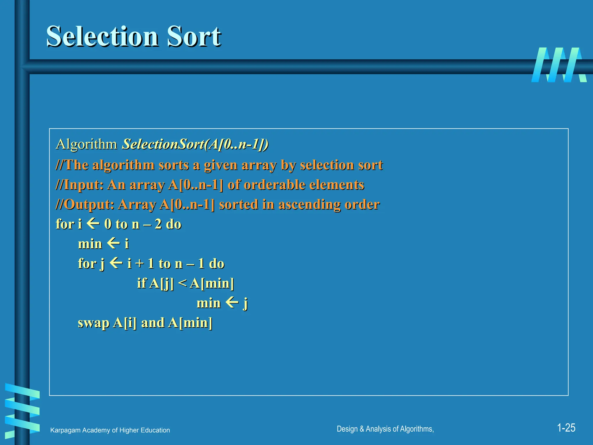 Karpagam Academy of Higher Education Design & Analysis of Algorithms, 1-25
Selection Sort
Selection Sort
Algorithm
Algorithm SelectionSort(A[0..n-1])
SelectionSort(A[0..n-1])
//The algorithm sorts a given array by selection sort
//The algorithm sorts a given array by selection sort
//Input: An array A[0..n-1] of orderable elements
//Input: An array A[0..n-1] of orderable elements
//Output: Array A[0..n-1] sorted in ascending order
//Output: Array A[0..n-1] sorted in ascending order
for i
for i 
 0 to n – 2 do
0 to n – 2 do
min
min 
 i
i
for j
for j 
 i + 1 to n – 1 do
i + 1 to n – 1 do
if A[j] < A[min]
if A[j] < A[min]
min
min 
 j
j
swap A[i] and A[min]
swap A[i] and A[min]
 