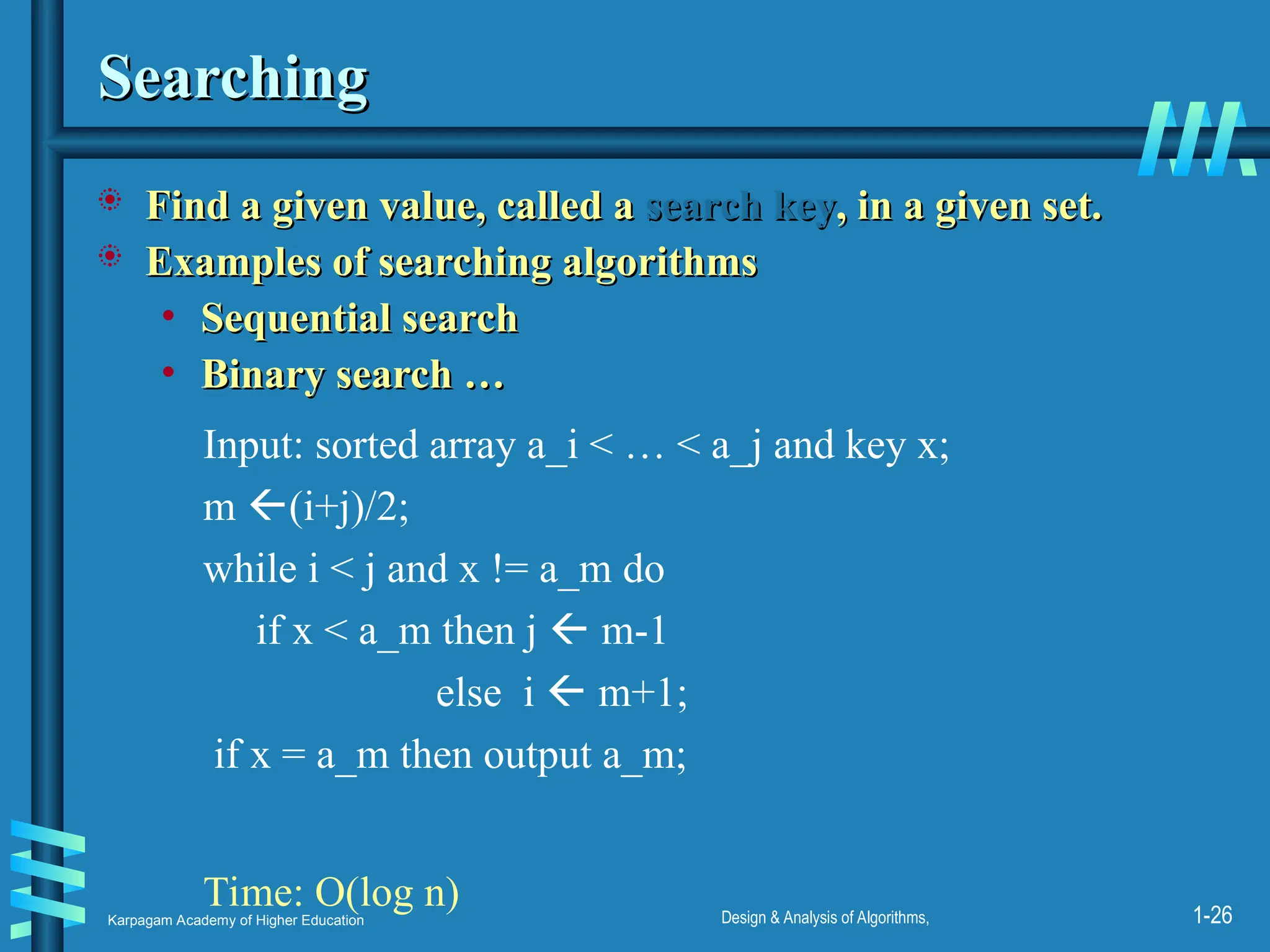 Karpagam Academy of Higher Education Design & Analysis of Algorithms, 1-26
Searching
Searching
 Find a given value, called a
Find a given value, called a search key
search key, in a given set.
, in a given set.
 Examples of searching algorithms
Examples of searching algorithms
• Sequential search
Sequential search
• Binary search …
Binary search …
Input: sorted array a_i < … < a_j and key x;
m (i+j)/2;
while i < j and x != a_m do
if x < a_m then j  m-1
else i  m+1;
if x = a_m then output a_m;
Time: O(log n)
 