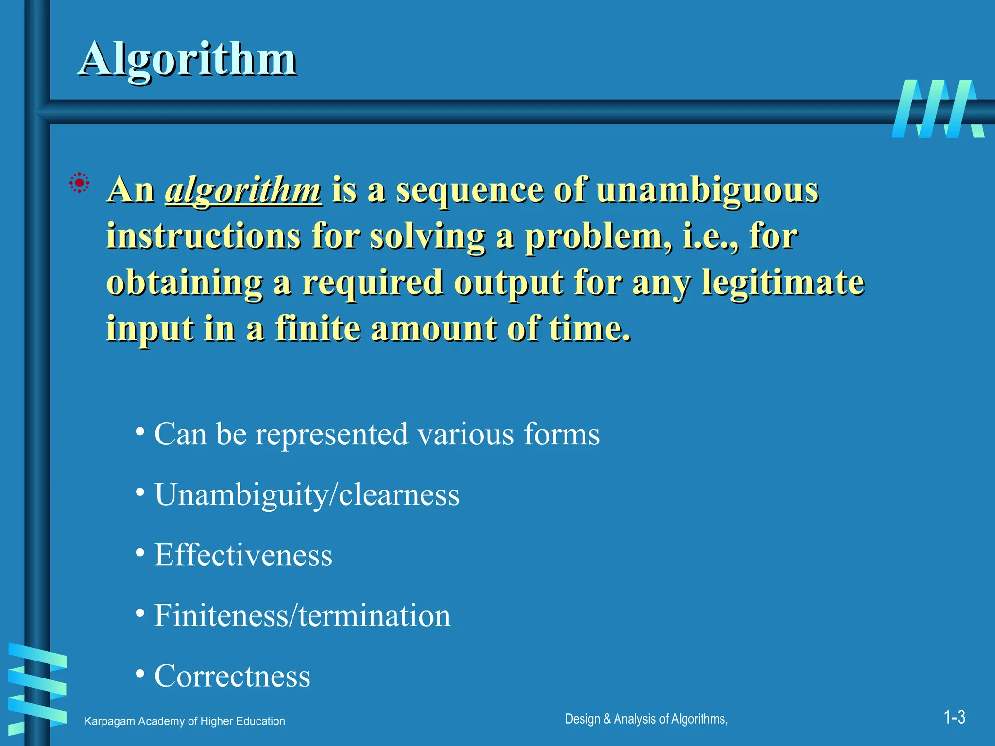 Karpagam Academy of Higher Education Design & Analysis of Algorithms, 1-3
Algorithm
Algorithm
 An
An algorithm
algorithm is a sequence of unambiguous
is a sequence of unambiguous
instructions for solving a problem, i.e., for
instructions for solving a problem, i.e., for
obtaining a required output for any legitimate
obtaining a required output for any legitimate
input in a finite amount of time.
input in a finite amount of time.
• Can be represented various forms
• Unambiguity/clearness
• Effectiveness
• Finiteness/termination
• Correctness
 