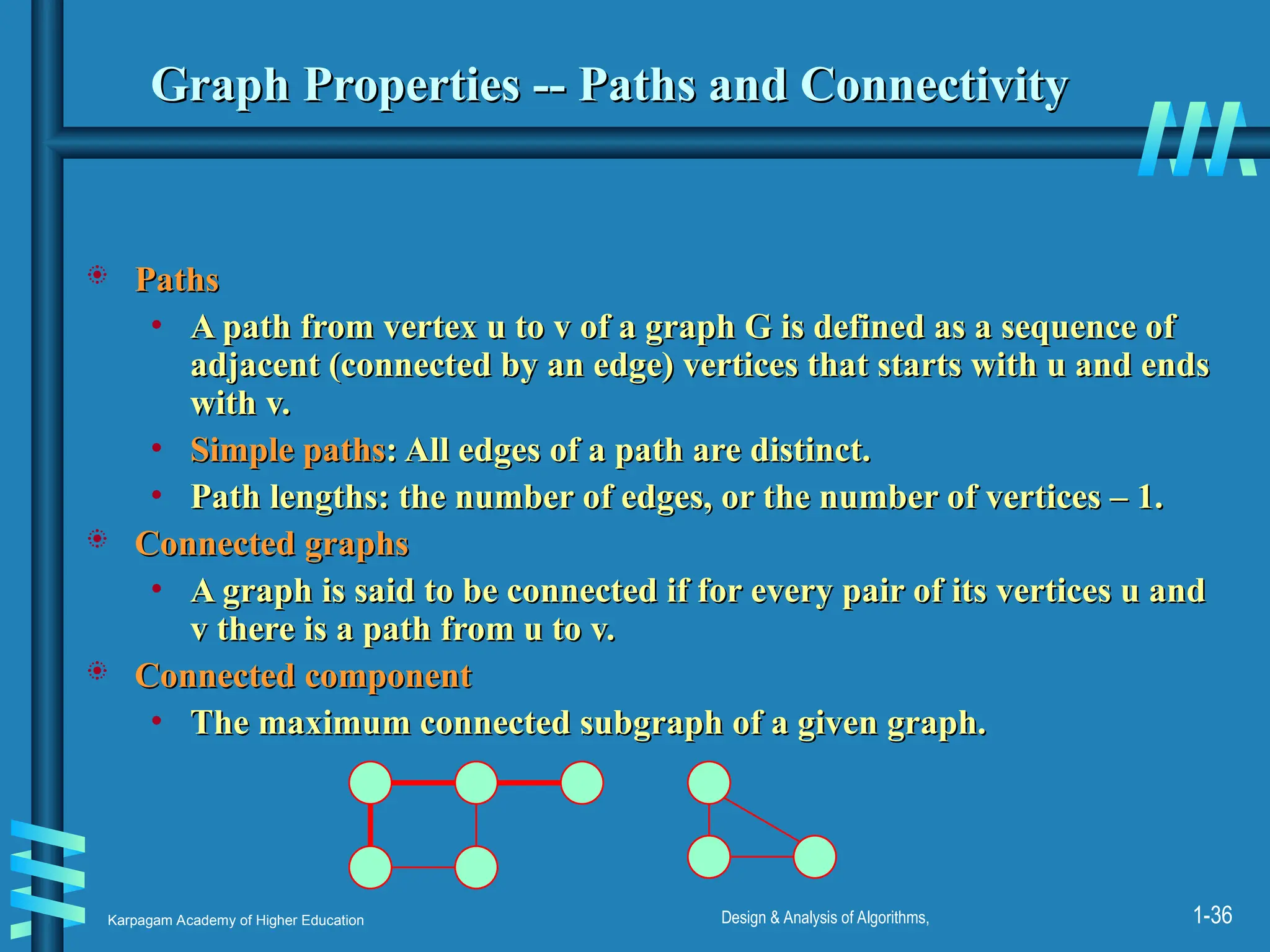 Karpagam Academy of Higher Education Design & Analysis of Algorithms, 1-36
Graph Properties -- Paths and Connectivity
Graph Properties -- Paths and Connectivity
 Paths
Paths
• A path from vertex u to v of a graph G is defined as a sequence of
A path from vertex u to v of a graph G is defined as a sequence of
adjacent (connected by an edge) vertices that starts with u and ends
adjacent (connected by an edge) vertices that starts with u and ends
with v.
with v.
• Simple paths
Simple paths: All edges of a path are distinct.
: All edges of a path are distinct.
• Path lengths: the number of edges, or the number of vertices – 1.
Path lengths: the number of edges, or the number of vertices – 1.
 Connected graphs
Connected graphs
• A graph is said to be connected if for every pair of its vertices u and
A graph is said to be connected if for every pair of its vertices u and
v there is a path from u to v.
v there is a path from u to v.
 Connected component
Connected component
• The maximum connected subgraph of a given graph.
The maximum connected subgraph of a given graph.
 