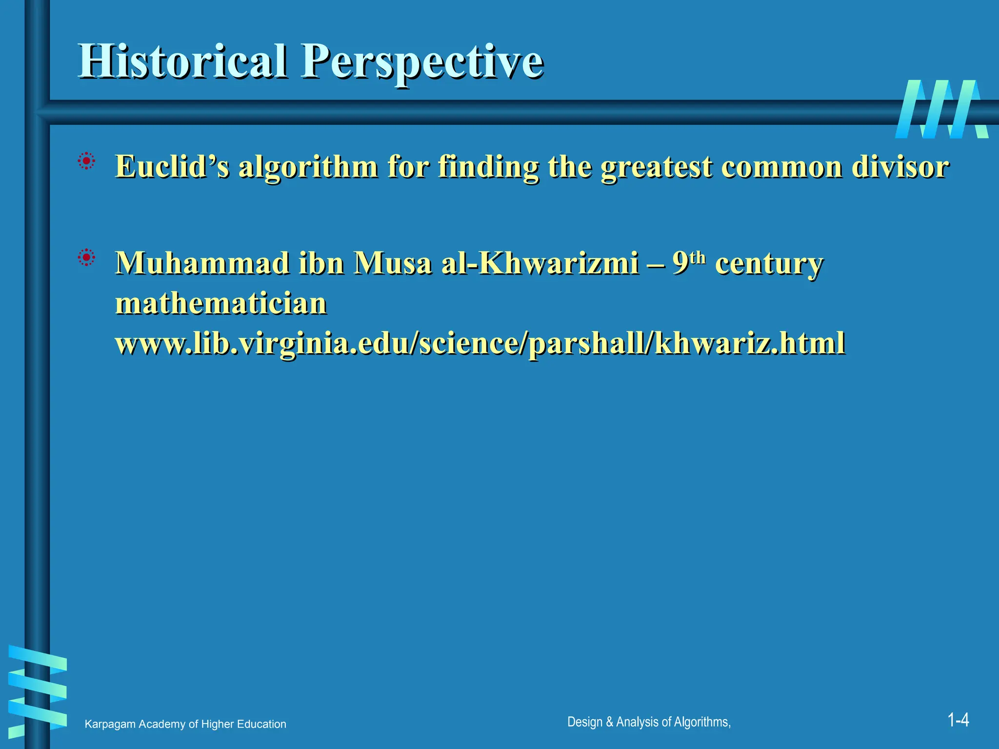 Karpagam Academy of Higher Education Design & Analysis of Algorithms, 1-4
Historical Perspective
Historical Perspective
 Euclid’s algorithm for finding the greatest common divisor
Euclid’s algorithm for finding the greatest common divisor
 Muhammad ibn Musa al-Khwarizmi – 9
Muhammad ibn Musa al-Khwarizmi – 9th
th
century
century
mathematician
mathematician
www.lib.virginia.edu/science/parshall/khwariz.html
www.lib.virginia.edu/science/parshall/khwariz.html
 