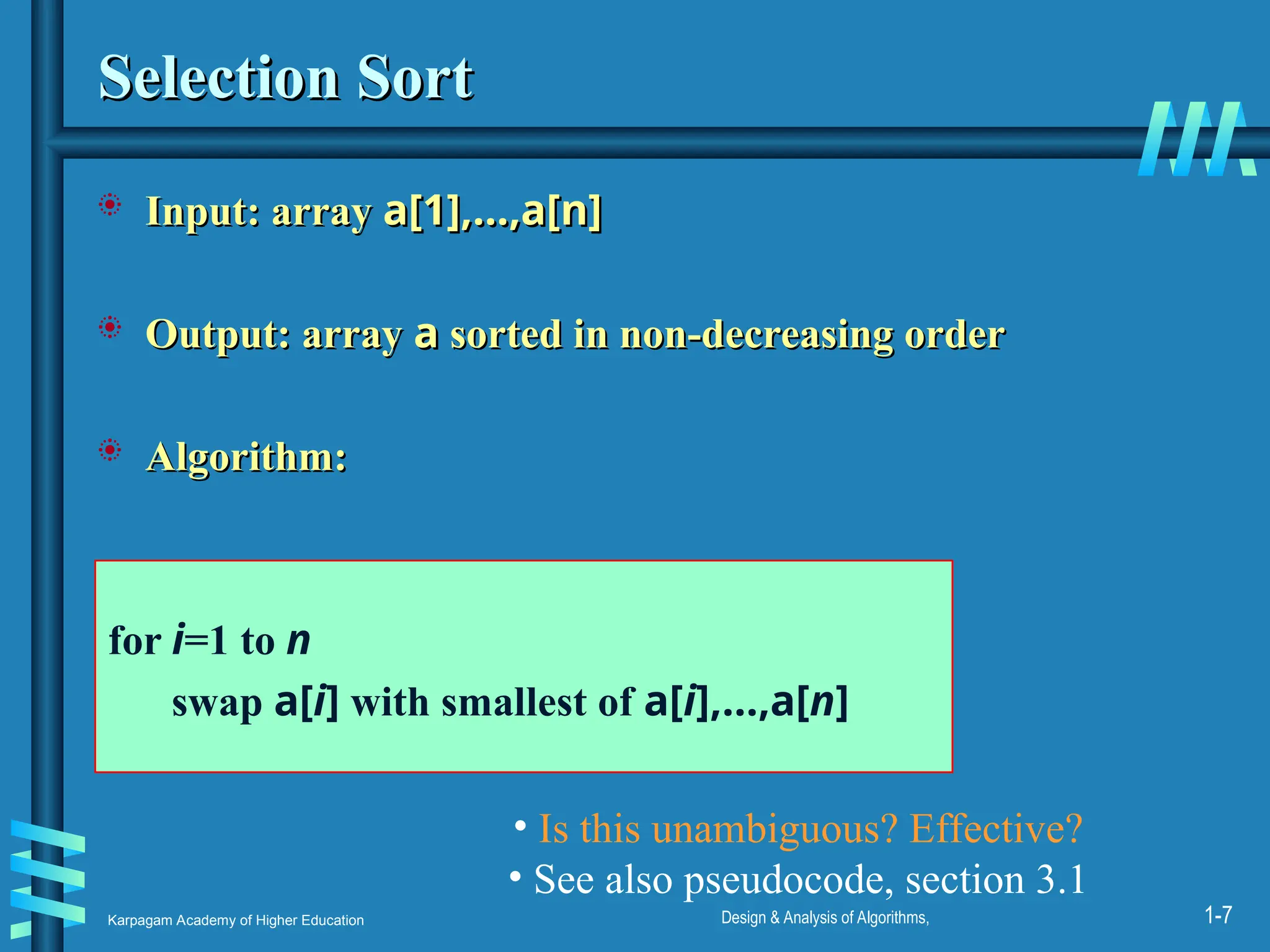Karpagam Academy of Higher Education Design & Analysis of Algorithms, 1-7
Selection Sort
Selection Sort
 Input: array
Input: array a[1],…,a[n]
a[1],…,a[n]
 Output: array
Output: array a
a sorted in non-decreasing order
sorted in non-decreasing order
 Algorithm:
Algorithm:
for i=1 to n
swap a[i] with smallest of a[i],…,a[n]
• Is this unambiguous? Effective?
• See also pseudocode, section 3.1
 