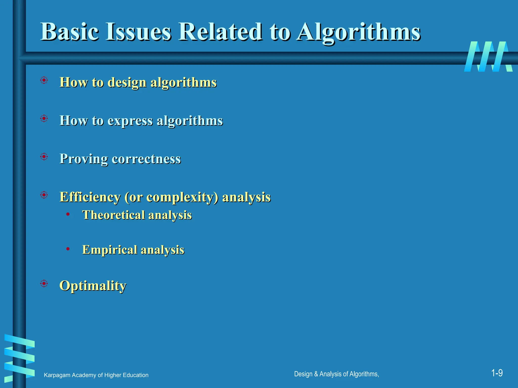 Karpagam Academy of Higher Education Design & Analysis of Algorithms, 1-9
Basic Issues Related to Algorithms
Basic Issues Related to Algorithms
 How to design algorithms
How to design algorithms
 How to express algorithms
How to express algorithms
 Proving correctness
Proving correctness
 Efficiency (or complexity) analysis
Efficiency (or complexity) analysis
• Theoretical analysis
Theoretical analysis
• Empirical analysis
Empirical analysis
 Optimality
Optimality
 