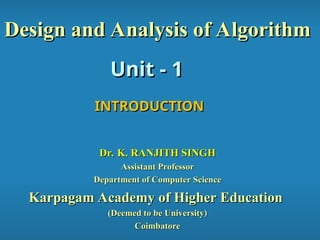 Unit - 1
Unit - 1
Design and Analysis of Algorithm
Design and Analysis of Algorithm
INTRODUCTION
INTRODUCTION
Dr. K. RANJITH SINGH
Dr. K. RANJITH SINGH
Assistant Professor
Assistant Professor
Department of Computer Science
Department of Computer Science
Karpagam Academy of Higher Education
Karpagam Academy of Higher Education
(Deemed to be University)
(Deemed to be University)
Coimbatore
Coimbatore
 