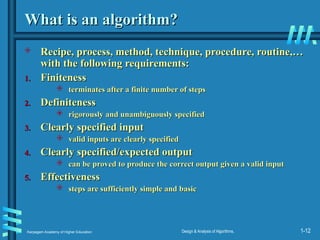 Karpagam Academy of Higher Education Design & Analysis of Algorithms, 1-12
What is an algorithm?
What is an algorithm?
 Recipe, process, method, technique, procedure, routine,…
Recipe, process, method, technique, procedure, routine,…
with the following requirements:
with the following requirements:
1.
1. Finiteness
Finiteness
 terminates after a finite number of steps
terminates after a finite number of steps
2.
2. Definiteness
Definiteness
 rigorously and unambiguously specified
rigorously and unambiguously specified
3.
3. Clearly specified input
Clearly specified input
 valid inputs are clearly specified
valid inputs are clearly specified
4.
4. Clearly specified/expected output
Clearly specified/expected output
 can be proved to produce the correct output given a valid input
can be proved to produce the correct output given a valid input
5.
5. Effectiveness
Effectiveness
 steps are sufficiently simple and basic
steps are sufficiently simple and basic
 
