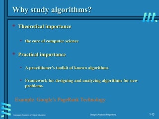 Karpagam Academy of Higher Education Design & Analysis of Algorithms, 1-13
Why study algorithms?
Why study algorithms?
 Theoretical importance
Theoretical importance
• the core of computer science
the core of computer science
 Practical importance
Practical importance
• A practitioner’s toolkit of known algorithms
A practitioner’s toolkit of known algorithms
• Framework for designing and analyzing algorithms for new
Framework for designing and analyzing algorithms for new
problems
problems
Example: Google’s PageRank Technology
 
