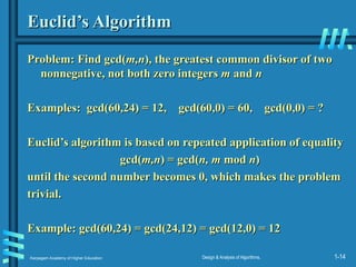 Karpagam Academy of Higher Education Design & Analysis of Algorithms, 1-14
Euclid’s Algorithm
Euclid’s Algorithm
Problem: Find gcd(
Problem: Find gcd(m,n
m,n), the greatest common divisor of two
), the greatest common divisor of two
nonnegative, not both zero integers
nonnegative, not both zero integers m
m and
and n
n
Examples: gcd(60,24) = 12, gcd(60,0) = 60, gcd(0,0) = ?
Examples: gcd(60,24) = 12, gcd(60,0) = 60, gcd(0,0) = ?
Euclid’s algorithm is based on repeated application of equality
Euclid’s algorithm is based on repeated application of equality
gcd(
gcd(m,n
m,n) = gcd(
) = gcd(n, m
n, m mod
mod n
n)
)
until the second number becomes 0, which makes the problem
until the second number becomes 0, which makes the problem
trivial.
trivial.
Example: gcd(60,24) = gcd(24,12) = gcd(12,0) = 12
Example: gcd(60,24) = gcd(24,12) = gcd(12,0) = 12
 
