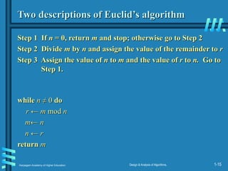 Karpagam Academy of Higher Education Design & Analysis of Algorithms, 1-15
Two descriptions of Euclid’s algorithm
Two descriptions of Euclid’s algorithm
Step 1 If
Step 1 If n
n = 0, return
= 0, return m
m and stop; otherwise go to Step 2
and stop; otherwise go to Step 2
Step 2
Step 2 Divide
Divide m
m by
by n
n and assign the value of the remainder to
and assign the value of the remainder to r
r
Step 3 Assign the value of
Step 3 Assign the value of n
n to
to m
m and the value of
and the value of r
r to
to n.
n. Go to
Go to
Step 1.
Step 1.
while
while n
n ≠ 0
≠ 0 do
do
r ← m
r ← m mod
mod n
n
m← n
m← n
n ← r
n ← r
return
return m
m
 