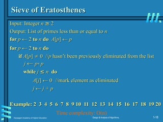 Karpagam Academy of Higher Education Design & Analysis of Algorithms, 1-18
Sieve of Eratosthenes
Sieve of Eratosthenes
Input:
Input: Integer
Integer n
n ≥
≥ 2
2
Output: List of primes less than or equal to
Output: List of primes less than or equal to n
n
for
for p
p ← 2
← 2 to
to n
n do
do A
A[
[p
p] ←
] ← p
p
for
for p
p ← 2
← 2 to
to n
n do
do
if
if A
A[
[p
p]
] 
 0 //
0 //p
p hasn’t been previously eliminated from the list
hasn’t been previously eliminated from the list
j
j ←
← p
p*
* p
p
while
while j
j ≤
≤ n
n do
do
A
A[
[j
j]
] ← 0
← 0 //mark element as eliminated
//mark element as eliminated
j
j ←
← j
j + p
+ p
Example: 2 3 4 5 6 7 8 9 10 11 12 13 14 15 16 17 18 19 20
Example: 2 3 4 5 6 7 8 9 10 11 12 13 14 15 16 17 18 19 20
Time complexity: O(n)
 