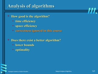Karpagam Academy of Higher Education Design & Analysis of Algorithms, 1-21
Analysis of algorithms
Analysis of algorithms
 How good is the algorithm?
How good is the algorithm?
• time efficiency
time efficiency
• space efficiency
space efficiency
• correctness ignored in this course
correctness ignored in this course
 Does there exist a better algorithm?
Does there exist a better algorithm?
• lower bounds
lower bounds
• optimality
optimality
 