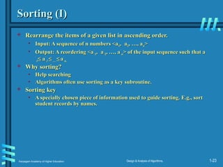 Karpagam Academy of Higher Education Design & Analysis of Algorithms, 1-23
Sorting (I)
Sorting (I)
 Rearrange the items of a given list in ascending order.
Rearrange the items of a given list in ascending order.
• Input: A sequence of n numbers <a
Input: A sequence of n numbers <a1
1,
, a
a2
2, …, a
, …, an
n>
>
• Output: A reordering <a
Output: A reordering <a´
´
1
1,
, a
a´
´
2
2, …, a
, …, a´
´
n
n> of the input sequence such that a
> of the input sequence such that a
´
´
1
1≤
≤ a
a´
´
2
2 ≤
≤ …
… ≤
≤ a
a´
´
n.
n.
 Why sorting?
Why sorting?
• Help searching
Help searching
• Algorithms often use sorting as a key subroutine.
Algorithms often use sorting as a key subroutine.
 Sorting key
Sorting key
• A specially chosen piece of information used to guide sorting. E.g., sort
A specially chosen piece of information used to guide sorting. E.g., sort
student records by names.
student records by names.
 