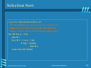 Karpagam Academy of Higher Education Design & Analysis of Algorithms, 1-25
Selection Sort
Selection Sort
Algorithm
Algorithm SelectionSort(A[0..n-1])
SelectionSort(A[0..n-1])
//The algorithm sorts a given array by selection sort
//The algorithm sorts a given array by selection sort
//Input: An array A[0..n-1] of orderable elements
//Input: An array A[0..n-1] of orderable elements
//Output: Array A[0..n-1] sorted in ascending order
//Output: Array A[0..n-1] sorted in ascending order
for i
for i 
 0 to n – 2 do
0 to n – 2 do
min
min 
 i
i
for j
for j 
 i + 1 to n – 1 do
i + 1 to n – 1 do
if A[j] < A[min]
if A[j] < A[min]
min
min 
 j
j
swap A[i] and A[min]
swap A[i] and A[min]
 