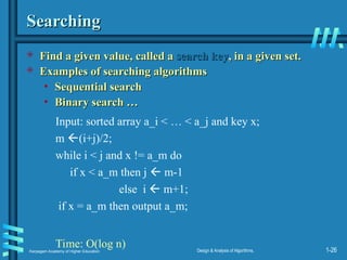 Karpagam Academy of Higher Education Design & Analysis of Algorithms, 1-26
Searching
Searching
 Find a given value, called a
Find a given value, called a search key
search key, in a given set.
, in a given set.
 Examples of searching algorithms
Examples of searching algorithms
• Sequential search
Sequential search
• Binary search …
Binary search …
Input: sorted array a_i < … < a_j and key x;
m (i+j)/2;
while i < j and x != a_m do
if x < a_m then j  m-1
else i  m+1;
if x = a_m then output a_m;
Time: O(log n)
 