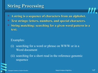 Karpagam Academy of Higher Education Design & Analysis of Algorithms, 1-27
String Processing
String Processing
 A string is a sequence of characters from an alphabet.
A string is a sequence of characters from an alphabet.
 Text strings: letters, numbers, and special characters.
Text strings: letters, numbers, and special characters.
 String matching: searching for a given word/pattern in a
String matching: searching for a given word/pattern in a
text.
text.
Examples:
(i) searching for a word or phrase on WWW or in a
Word document
(ii) searching for a short read in the reference genomic
sequence
 