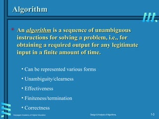 Karpagam Academy of Higher Education Design & Analysis of Algorithms, 1-3
Algorithm
Algorithm
 An
An algorithm
algorithm is a sequence of unambiguous
is a sequence of unambiguous
instructions for solving a problem, i.e., for
instructions for solving a problem, i.e., for
obtaining a required output for any legitimate
obtaining a required output for any legitimate
input in a finite amount of time.
input in a finite amount of time.
• Can be represented various forms
• Unambiguity/clearness
• Effectiveness
• Finiteness/termination
• Correctness
 