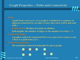 Karpagam Academy of Higher Education Design & Analysis of Algorithms, 1-36
Graph Properties -- Paths and Connectivity
Graph Properties -- Paths and Connectivity
 Paths
Paths
• A path from vertex u to v of a graph G is defined as a sequence of
A path from vertex u to v of a graph G is defined as a sequence of
adjacent (connected by an edge) vertices that starts with u and ends
adjacent (connected by an edge) vertices that starts with u and ends
with v.
with v.
• Simple paths
Simple paths: All edges of a path are distinct.
: All edges of a path are distinct.
• Path lengths: the number of edges, or the number of vertices – 1.
Path lengths: the number of edges, or the number of vertices – 1.
 Connected graphs
Connected graphs
• A graph is said to be connected if for every pair of its vertices u and
A graph is said to be connected if for every pair of its vertices u and
v there is a path from u to v.
v there is a path from u to v.
 Connected component
Connected component
• The maximum connected subgraph of a given graph.
The maximum connected subgraph of a given graph.
 