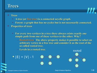 Karpagam Academy of Higher Education Design & Analysis of Algorithms, 1-38
Trees
Trees
 Trees
Trees
• A tree (or
A tree (or free tree
free tree) is a connected acyclic graph.
) is a connected acyclic graph.
• Forest: a graph that has no cycles but is not necessarily connected.
Forest: a graph that has no cycles but is not necessarily connected.
 Properties of trees
Properties of trees
• For every two vertices in a tree there always exists exactly one
For every two vertices in a tree there always exists exactly one
simple path from one of these vertices to the other.
simple path from one of these vertices to the other. Why?
Why?
– Rooted trees
Rooted trees:
: The above property makes it possible to select an
The above property makes it possible to select an
arbitrary vertex in a free tree and consider it as the root of the
arbitrary vertex in a free tree and consider it as the root of the
so called rooted tree.
so called rooted tree.
– Levels in a rooted tree.
Levels in a rooted tree.
 |E| = |V| - 1 1 3
2 4
5
1
3
2
4 5
rooted
 
