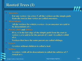 Karpagam Academy of Higher Education Design & Analysis of Algorithms, 1-39
Rooted Trees (I)
Rooted Trees (I)
 Ancestors
Ancestors
• For any vertex
For any vertex v
v in a tree
in a tree T
T, all the vertices on the simple path
, all the vertices on the simple path
from the root to that vertex are called ancestors.
from the root to that vertex are called ancestors.
 Descendants
Descendants
• All the vertices for which a vertex
All the vertices for which a vertex v
v is an ancestor are said to
is an ancestor are said to
be descendants of
be descendants of v
v.
.
 Parent, child
Parent, child and
and siblings
siblings
• If
If (u, v)
(u, v) is the last edge of the simple path from the root to
is the last edge of the simple path from the root to
vertex
vertex v
v,
, u
u is said to be the parent of
is said to be the parent of v
v and
and v
v is called a child
is called a child
of
of u
u.
.
• Vertices that have the same parent are called siblings.
Vertices that have the same parent are called siblings.
 Leaves
Leaves
• A vertex without children is called a leaf.
A vertex without children is called a leaf.
 Subtree
Subtree
• A vertex
A vertex v
v with all its descendants is called the subtree of
with all its descendants is called the subtree of T
T
rooted at
rooted at v
v.
.
 