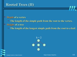 Karpagam Academy of Higher Education Design & Analysis of Algorithms, 1-40
Rooted Trees (II)
Rooted Trees (II)
 Depth
Depth of a vertex
of a vertex
• The length of the simple path from the root to the vertex.
The length of the simple path from the root to the vertex.
 Height
Height of a tree
of a tree
• The length of the longest simple path from the root to a leaf.
The length of the longest simple path from the root to a leaf.
1
3
2
4 5
h = 2
 