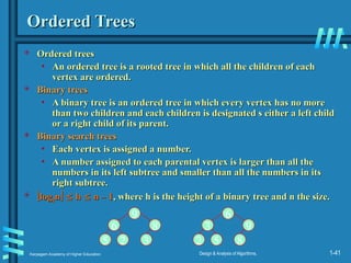 Karpagam Academy of Higher Education Design & Analysis of Algorithms, 1-41
Ordered Trees
Ordered Trees
 Ordered trees
Ordered trees
• An ordered tree is a rooted tree in which all the children of each
An ordered tree is a rooted tree in which all the children of each
vertex are ordered.
vertex are ordered.
 Binary trees
Binary trees
• A binary tree is an ordered tree in which every vertex has no more
A binary tree is an ordered tree in which every vertex has no more
than two children and each children is designated s either a left child
than two children and each children is designated s either a left child
or a right child of its parent.
or a right child of its parent.
 Binary search trees
Binary search trees
• Each vertex is assigned a number.
Each vertex is assigned a number.
• A number assigned to each parental vertex is larger than all the
A number assigned to each parental vertex is larger than all the
numbers in its left subtree and smaller than all the numbers in its
numbers in its left subtree and smaller than all the numbers in its
right subtree.
right subtree.
 
log
log2
2n
n
 
 h
h 
 n – 1
n – 1, where h is the height of a binary tree and n the size.
, where h is the height of a binary tree and n the size.
9
6 8
5 2 3
6
3 9
2 5 8
 
