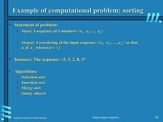 Karpagam Academy of Higher Education Design & Analysis of Algorithms, 1-6
Example of computational problem: sorting
Example of computational problem: sorting
 Statement of problem:
Statement of problem:
• Input:
Input: A sequence of
A sequence of n
n numbers <a
numbers <a1
1,
, a
a2
2, …, a
, …, an
n>
>
• Output:
Output: A reordering of the input sequence <a
A reordering of the input sequence <a´
´
1
1,
, a
a´
´
2
2, …, a
, …, a´
´
n
n> so that
> so that
a
a´
´
i
i ≤
≤ a
a´
´
j
j whenever
whenever i
i <
< j
j
 Instance: The sequence <5, 3, 2, 8, 3>
Instance: The sequence <5, 3, 2, 8, 3>
 Algorithms:
Algorithms:
• Selection sort
Selection sort
• Insertion sort
Insertion sort
• Merge sort
Merge sort
• (many others)
(many others)
 