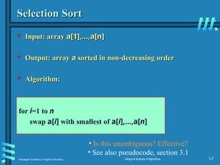 Karpagam Academy of Higher Education Design & Analysis of Algorithms, 1-7
Selection Sort
Selection Sort
 Input: array
Input: array a[1],…,a[n]
a[1],…,a[n]
 Output: array
Output: array a
a sorted in non-decreasing order
sorted in non-decreasing order
 Algorithm:
Algorithm:
for i=1 to n
swap a[i] with smallest of a[i],…,a[n]
• Is this unambiguous? Effective?
• See also pseudocode, section 3.1
 