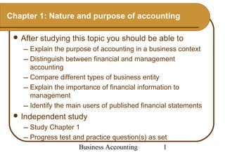 Chapter 1: Nature and purpose of accounting

  After   studying this topic you should be able to
     Explain the purpose of accounting in a business context
     Distinguish between financial and management
      accounting
     Compare different types of business entity
     Explain the importance of financial information to
      management
     Identify the main users of published financial statements
  Independent    study
     Study Chapter 1
     Progress test and practice question(s) as set
                      Business Accounting         1
 